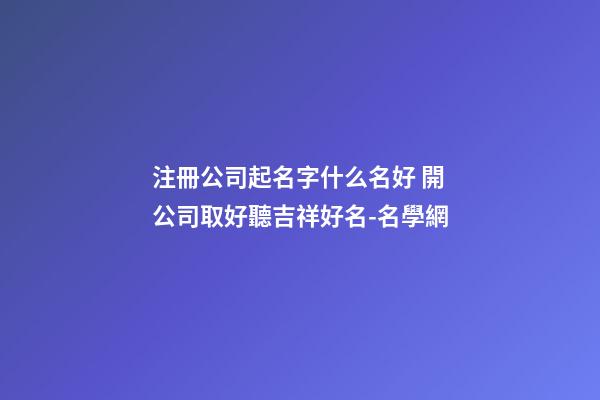 注冊公司起名字什么名好 開公司取好聽吉祥好名-名學網-第1張-公司起名-玄機派